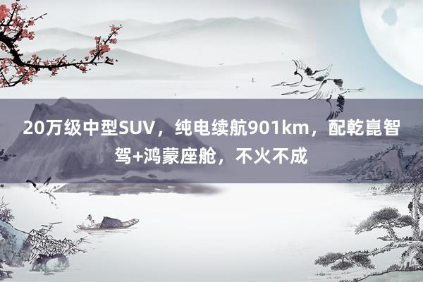 20万级中型SUV，纯电续航901km，配乾崑智驾+鸿蒙座舱，不火不成
