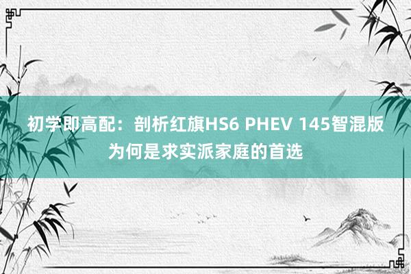 初学即高配：剖析红旗HS6 PHEV 145智混版为何是求实派家庭的首选